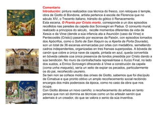 Comentario
Introdución: pintura realizados coa técnica do fresco, con retoques ó temple,
obra de Giotto di Bondone, artista pertence á escola de Florencia que no
século XIV, o Trecento italiano, tránsito do gótico ó Renacemento.
Esta escena, O Pranto por Cristo morto, corresponde a un dos episodios
recollidos nas paredes da capela dos Scrovegni en Padua. O conxunto mural,
realizado a principios do século, recolle momentos diferentes da vida de
Xesús e da Virxe (dende a súa infancia ata a Asunción (caso da Virxe) e
Pentecostés (Cristo)) pasando por escenas da Paixón, con episodios tomados
dos Apócrifos, como o Soño de San Xaquín ou a Aperta da Porta Dourada),
son un total de 36 escenas enmarcadas por orlas con medallóns, semellando
cadros independentes, organizadas en tres franxas superpostas. A bóveda de
canón que cobre a única nave da capela, pintada en azul, queda convertida
en bóveda celeste coa única presencia de tondos presidida por Cristo dando a
súa bendición. No muro da contrafachada represéntase o Xuízo Final, no lado
dos xustos, a Enrico Scrovegni ofrecendo á Virxe a construción da capela
(coma unha maqueta), sería un xeito de expiar os pecados, particularmente
os do pai, recoñecido usureiro.
Se ben non se coñece moito das orixes de Giotto, sabemos que foi discípulo
de Cimabue e que pronto obtivo un amplo recoñecemento social recibindo
encargos dos máis poderosos da época, como no caso da obra que nos
ocupa.
Con Giotto ábrese un novo camiño: o recoñecemento do artista en tanto
persoa que non só domina as técnicas como un bo artesán senón que
ademais é un creador, do que se valora o xenio da súa inventiva.
 