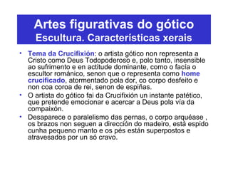 Artes figurativas do gótico
Escultura. Características xerais
• Tema da Crucifixión: o artista gótico non representa a
Cristo como Deus Todopoderoso e, polo tanto, insensible
ao sufrimento e en actitude dominante, como o facía o
escultor románico, senon que o representa como home
crucificado, atormentado pola dor, co corpo desfeito e
non coa coroa de rei, senon de espiñas.
• O artista do gótico fai da Crucifixión un instante patético,
que pretende emocionar e acercar a Deus pola vía da
compaixón.
• Desaparece o paralelismo das pernas, o corpo arquéase ,
os brazos non seguen a dirección do madeiro, está espido
cunha pequeno manto e os pés están superpostos e
atravesados por un só cravo.
 