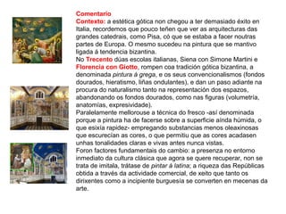 Comentario
Contexto: a estética gótica non chegou a ter demasiado éxito en
Italia, recordemos que pouco teñen que ver as arquitecturas das
grandes catedrais, como Pisa, có que se estaba a facer noutras
partes de Europa. O mesmo sucedeu na pintura que se mantivo
ligada á tendencia bizantina.
No Trecento dúas escolas italianas, Siena con Simone Martini e
Florencia con Giotto, rompen coa tradición gótica bizantina, a
denominada pintura á grega, e os seus convencionalismos (fondos
dourados, hieratismo, liñas ondulantes), e dan un paso adiante na
procura do naturalismo tanto na representación dos espazos,
abandonando os fondos dourados, como nas figuras (volumetría,
anatomías, expresividade).
Paralelamente mellorouse a técnica do fresco -así denominada
porque a pintura ha de facerse sobre a superficie aínda húmida, o
que esixía rapidez- empregando substancias menos oleaxinosas
que escurecían as cores, o que permitiu que as cores acadasen
unhas tonalidades claras e vivas antes nunca vistas.
Foron factores fundamentais do cambio: a presenza no entorno
inmediato da cultura clásica que agora se quere recuperar, non se
trata de imitala, trátase de pintar á latina; a riqueza das Repúblicas
obtida a través da actividade comercial, de xeito que tanto os
dirixentes como a incipiente burguesía se converten en mecenas da
arte.
 