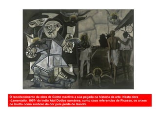 O recoñecemento da obra de Giotto mantivo a súa pegada na historia da arte. Nesta obra
-Lamentatio, 1997- do indio Atul Dodiya sumánse, xunto coas referencias de Picasso, os anxos
de Giotto como símbolo da dor pola perda de Gandhi.
 