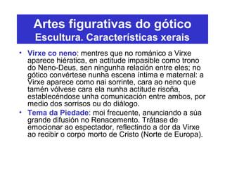 Artes figurativas do gótico
Escultura. Características xerais
• Virxe co neno: mentres que no románico a Virxe
aparece hiératica, en actitude impasible como trono
do Neno-Deus, sen ningunha relación entre eles; no
gótico convértese nunha escena íntima e maternal: a
Virxe aparece como nai sorrinte, cara ao neno que
tamén vólvese cara ela nunha actitude risoña,
establecéndose unha comunicación entre ambos, por
medio dos sorrisos ou do diálogo.
• Tema da Piedade: moi frecuente, anunciando a súa
grande difusión no Renacemento. Trátase de
emocionar ao espectador, reflectindo a dor da Virxe
ao recibir o corpo morto de Cristo (Norte de Europa).
 