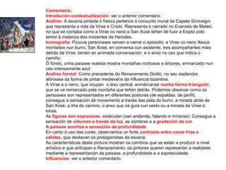 Comentario:
Introdución-contextualización: ver o anterior comentario.
Análise: A escena pintada ó fresco pertence ó conxunto mural da Capela Scrovegni
que representa a vida da Virxe e Cristo. Representa o narrado no Evanxeo de Mateo,
no que se contaba como a Virxe co neno e San Xosé teñen de fuxir a Exipto polo
temor á matanza dos inocentes de Herodes.
Iconografía: Poucos personaxes serven a narrar o episodio: a Virxe co neno Xesús
montados nun burro, San Xosé, en conversa cun asistente, tres acompañantes máis
detrás da Virxe, tamén en animada conversación, e o anxo no ceo que indica o
camiño
Ó fondo, unha paisaxe realista mostra montañas rochosas e árbores, enmarcado nun
ceo intensamente azul.
Análise formal: Como precedente do Renacemento Giotto, no seu esplendor,
alónxase da forma de pintar medieval e da influencia bizantina.
A Virxe e o neno, que ocupan o eixo central, enmárcanse nunha forma triangular,
que se ve remarcado pola montaña que teñen detrás. Podemos observar como os
persoaxes son representados en diferentes posturas (de espaldas, de perfil),
consegue a sensación de movemento a través das pata do burro, a mirada atrás de
San Xosé, a liña do camino, o anxo que os guía cun xesto ou a mirada da Virxe ó
lonxe.
As figuras son expresivas, xesticulan (van andando, falando e míranse). Consegue a
sensación de volumen a través da luz, as sombras e a gradación da cor.
A paisaxe acentúa a sensación de profundidade.
En canto ó uso das cores, observamos un forte contraste entre cores frías e
cálidas, que destacan ós protagonistas da escena.
As características desta pintura mostran os cambios que se están a producir a nivel
artístico e que anticipan o Renacemento: os pintores queren representar a realidade
mediante a representación da paisaxe, a profundidade e a expresividade.
Influencias: ver o anterior comentario.
 