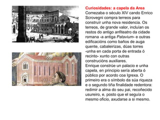 Curiosidades: a capela da Area
Comezaba o século XIV cando Enrico
Scrovegni compra terreos para
construír unha nova residencia. Os
terreos, de grande valor, incluían os
restos do antigo anfiteatro da cidade
romana -a antiga Patavium- e outras
edificacións como baños de auga
quente, cabaleirizas, dúas torres
-unha en cada porta de entrada ó
recinto- xunto con outras
construcións auxiliares.
Enrique constrúe un palacio e unha
capela, en principio sería aberta ó
público por acordo coa Igrexa. O
primeiro era o símbolo da súa riqueza
e o segundo tiña finalidade redentora:
redimir a alma do seu pai, recoñecido
usureiro, e, posto que el seguía o
mesmo oficio, axudarse a si mesmo.
 