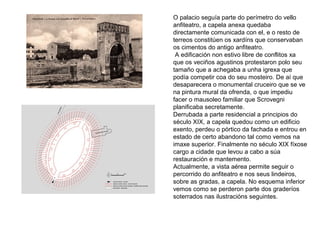 O palacio seguía parte do perímetro do vello
anfiteatro, a capela anexa quedaba
directamente comunicada con el, e o resto de
terreos constitúen os xardíns que conservaban
os cimentos do antigo anfiteatro.
A edificación non estivo libre de conflitos xa
que os veciños agustinos protestaron polo seu
tamaño que a achegaba a unha igrexa que
podía competir coa do seu mosteiro. De aí que
desaparecera o monumental cruceiro que se ve
na pintura mural da ofrenda, o que impediu
facer o mausoleo familiar que Scrovegni
planificaba secretamente.
Derrubada a parte residencial a principios do
século XIX, a capela quedou como un edificio
exento, perdeu o pórtico da fachada e entrou en
estado de certo abandono tal como vemos na
imaxe superior. Finalmente no século XIX fíxose
cargo a cidade que levou a cabo a súa
restauración e mantemento.
Actualmente, a vista aérea permite seguir o
percorrido do anfiteatro e nos seus lindeiros,
sobre as gradas, a capela. No esquema inferior
vemos como se perderon parte dos graderíos
soterrados nas ilustracións seguintes.
 