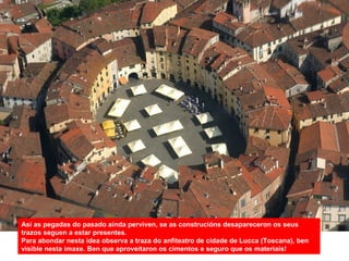 Así as pegadas do pasado aínda perviven, se as construcións desapareceron os seus
trazos seguen a estar presentes.
Para abondar nesta idea observa a traza do anfiteatro de cidade de Lucca (Toscana), ben
visible nesta imaxe. Ben que aproveitaron os cimentos e seguro que os materiais!
 