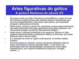 Artes figurativas do gótico
A pintura flamenca do século XV
• Do mesmo xeito que Italia, Flandres (a actual Bélxica e parte do norte
de Francia) é a gran pioneira dos cambios sociais e económicos que
anuncia a Idade Moderna: unha activa vida urbana, con importante
burguesía dedicada ao comercio.
• Neste marco, durante o século XV, prodúcese un gran desenvolvemento
das artes promovido tanto pola aristocracia como pola burguesía, nun
movemento paralelo ao primeiro Renacemento italiano.
• Nesta rexión a influencia bizantina é moi pequena. Domina un forte
realismo naturalista fronte a idealización italiana ou francesa, que capta
fielmente todo o que lle rodea.
• É o resultado da unión do “gótico internacional” co sentido realista
burgués.
• Son frecuentes os retratos, incluso en pinturas relixiosas onde se
inclúe ao promotor (virxe do chanceler Rolin. J. Van Eyck). As
personaxes está moi individualizadas, amosando os seus tragos
característicos, sen ningunha idealización (engurras, verrugas,
calvicie...).
 
