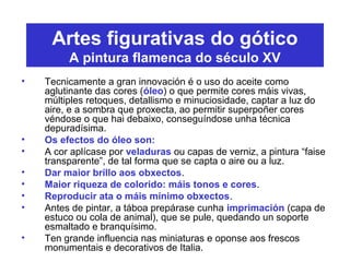 Artes figurativas do gótico
A pintura flamenca do século XV
• Tecnicamente a gran innovación é o uso do aceite como
aglutinante das cores (óleo) o que permite cores máis vivas,
múltiples retoques, detallismo e minuciosidade, captar a luz do
aire, e a sombra que proxecta, ao permitir superpoñer cores
véndose o que hai debaixo, conseguíndose unha técnica
depuradísima.
• Os efectos do óleo son:
• A cor aplícase por veladuras ou capas de verniz, a pintura “faise
transparente”, de tal forma que se capta o aire ou a luz.
• Dar maior brillo aos obxectos.
• Maior riqueza de colorido: máis tonos e cores.
• Reproducir ata o máis mínimo obxectos.
• Antes de pintar, a táboa prepárase cunha imprimación (capa de
estuco ou cola de animal), que se pule, quedando un soporte
esmaltado e branquísimo.
• Ten grande influencia nas miniaturas e oponse aos frescos
monumentais e decorativos de Italia.
 