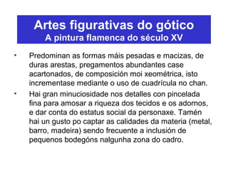 Artes figurativas do gótico
A pintura flamenca do século XV
• Predominan as formas máis pesadas e macizas, de
duras arestas, pregamentos abundantes case
acartonados, de composición moi xeométrica, isto
incrementase mediante o uso de cuadrícula no chan.
• Hai gran minuciosidade nos detalles con pincelada
fina para amosar a riqueza dos tecidos e os adornos,
e dar conta do estatus social da personaxe. Tamén
hai un gusto po captar as calidades da materia (metal,
barro, madeira) sendo frecuente a inclusión de
pequenos bodegóns nalgunha zona do cadro.
 