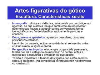 Artes figurativas do gótico
Escultura. Características xerais
• Iconografía: relixiosa e didáctica, está rexida por un código moi
rigoroso, ao que o artista ten que someterse ao representar
determinadas figuras e adoptar certos convencionalismos
iconográficos, co fin de identificar rapidamente persoas e
escenas:
• Deus, anxos e apóstolos: aparecen descalzos, os outros
personaxes calzados.
• Un nimbo ou aureola, indican a santidade; si se inscribe unha
cruz no nimbo, a figura é divina.
• Perspectiva xerárquica: o lugar que ocupa cada personaxe,
tamén nos dá a categoría do mesmo (1º o centro; antes a
dereita que a esquerda e enriba antes que abaixo.
• Tamén é importante o tamaño das figuras que están acordes
coa súa categoría. (na perspectiva xerárquica non hai diferenza
co románico).
 