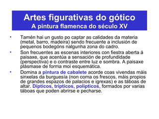 Artes figurativas do gótico
A pintura flamenca do século XV
• Tamén hai un gusto po captar as calidades da materia
(metal, barro, madeira) sendo frecuente a inclusión de
pequenos bodegóns nalgunha zona do cadro.
• Son frecuentes as escenas interiores con fiestra aberta á
paisaxe, que acentúa a sensación de profundidade
(perspectiva) e o contraste entre luz e sombra. A paisaxe
plásmase de forma moi esquemática.
• Domina a pintura de cabalete acorde coas vivendas máis
sinxelas da burguesía (non coma os frescos, máis propios
de grandes espazos de palacios e igrexas) e as táboas de
altar. Dípticos, trípticos, polípticos, formados por varias
táboas que poden abrirse e pecharse.
 