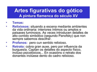 Artes figurativas do gótico
A pintura flamenca do século XV
• Temas:
• Relixiosos: situando a escena mediante ambientes
da vida ordinaria: interiores íntimos ou amplos e
paisaxes luminosos. As veces introducen detalles de
alto contido simbólico (segundo Panofsky) que non
sempre sabemos descifrar.
• Profanos: pero cun sentido relixioso.
• Retrato: cobra gran auxe, pero por influencia da
burguesía. Captan os detalles do aspecto físico,
incluso psicolóxicos... En ocasións o retrato dos
donantes inclúese dento do cadro relixioso.
 