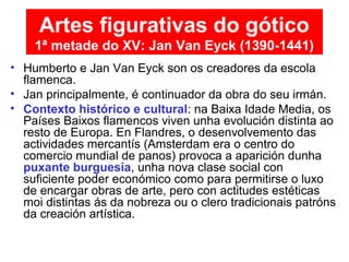 • Humberto e Jan Van Eyck son os creadores da escola
flamenca.
• Jan principalmente, é continuador da obra do seu irmán.
• Contexto histórico e cultural: na Baixa Idade Media, os
Países Baixos flamencos viven unha evolución distinta ao
resto de Europa. En Flandres, o desenvolvemento das
actividades mercantís (Amsterdam era o centro do
comercio mundial de panos) provoca a aparición dunha
puxante burguesía, unha nova clase social con
suficiente poder económico como para permitirse o luxo
de encargar obras de arte, pero con actitudes estéticas
moi distintas ás da nobreza ou o clero tradicionais patróns
da creación artística.
Artes figurativas do gótico
1ª metade do XV: Jan Van Eyck (1390-1441)
 