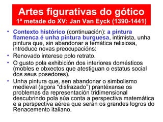 • Contexto histórico (continuación): a pintura
flamenca é unha pintura burguesa, intimista, unha
pintura que, sin abandonar a temática relixiosa,
introduce novas preocupacións:
• Renovado interese polo retrato.
• O gusto pola exhibición dos interiores domésticos
(mobles e obxectos que atestiguan o estatus social
dos seus posedores).
• Unha pintura que, sen abandonar o simbolismo
medieval (agora “disfrazado”) prantéxanse os
problemas da representación tridimensional
descubrindo pola súa conta a perspectiva matemática
e a perspectiva aérea que serán os grandes logros do
Renacemento italiano.
Artes figurativas do gótico
1ª metade do XV: Jan Van Eyck (1390-1441)
 