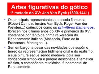 • Os principais representantes da escola flamenca
(Robert Campin, irmáns Van Eyck, Roger Van der
Weyden...) coñecidos como os primitivos flamencos,
florecen nos últimos anos do XIV e primeiros do XV,
coetáneos por tanto da primeira xeración do
Renacemento italiano (Masaccio, Piero de la
Francesca, Mantegna...).
• Sen embargo, a pesar das novidades que supón o
terreo da representación tridimensional e do realismo,
a súa pintura segue sendo medieval pola súa
concepción simbólica e porque descoñece a temática
clásica, o compoñente mitolóxico, fundamental do
Renacemento.
Artes figurativas do gótico
1ª metade do XV: Jan Van Eyck (1390-1441)
 