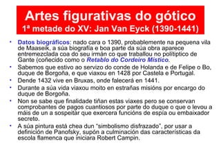• Datos biográficos: nado cara o 1390, probablemente na pequena vila
de Maaseik, a súa biografía e boa parte da súa obra aparece
entremezclada coa do seu irmán co que traballou no polítiptico de
Gante (coñecido como o Retablo do Cordeiro Místico.
• Sabemos que estivo ao servizo do conde de Holanda e de Felipe o Bo,
duque de Borgoña, e que viaxou en 1428 por Castela e Portugal.
• Dende 1432 vive en Bruxas, onde falecerá en 1441.
• Durante a súa vida viaxou moito en estrañas misións por encargo do
duque de Borgoña.
• Non se sabe que finalidade tiñan estas viaxes pero se conservan
comprobantes de pagos cuantiosos por parte do duque o que o levou a
máis de un a sospeitar que exercera funcións de espía ou embaixador
secreto.
• A súa pintura está chea dun “simbolismo disfrazado”, por usar a
definición de Panofsky, supón a culminación das características da
escola flamenca que iniciara Robert Campin.
Artes figurativas do gótico
1ª metade do XV: Jan Van Eyck (1390-1441)
 