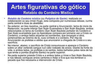 • Retablo do Cordeiro místico (ou Políptico de Gante): realizado en
colaboración co seu irmán Hugo, esta composto por numerosas táboas, cunha
parte central e dúas ás abatibles:
• No exterior, en tres rexistros, na parte central a Anunciación, tema do inicio da
Redención, na parte inferior San Xoán Evanxelista e San Xoán Bautista, ambos
relacionados co tema do Cordeiro (San Xoán Bautista portador do Cordeiro e
San Xoán evanxelista que no Apocalipse compara por primeira vez a Cristo co
Cordeiro); a ambos lados sitúanse os comitentes, que encargan a obra,
pertencentes ao Gremio da lá, cuxo símbolo é o cordeiro. Por riba da
Anunciación os profetas e sibilas que anunciaron a chegada de Cristo e o seu
sacrificio.
• No interior, abaixo, o sacrificio de Cristo consumouse e aparece o Cordeiro
sobre un altar vertendo sangue nun cáliz rodeado de anxos. Diante da fonte da
vida, e ambos lados, os profetas e os santos, todos bañados polos raios de luz
que emite a pomba (Espírito Santo) na parte superior.
• Na parte superior preside Cristo e a ambos lados a Virxe e San Xoán Bautista,
e nas táboas contiguas anxos cantores e Adán e Eva que nos lembran o
pecado que fixo necesaria a intervención de Cristo.
Artes figurativas do gótico
Retablo do Cordeiro Místico
 