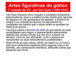 • Van Eyck manexa como ninguén a complexa simboloxía
baixomedieval, pero a combina cunha construción rigorosa
do espazo, un uso perspectivo da paisaxe, o dominio do
retrato e un virtuosismo técnico na descripción de
cualidades da materia que o sitúan entre os grandes da
historia da pintura.
• Van Eyck utiliza a técnica do óleo da que extrae as súas
posibilidades para lograr a representación plenamente
realista das cousas. Aínda que non foi o inventor da
técnica, como se vén afirmando, si foi o primeiro en
comprender as súas extraordinarias posibilidades.
• Solía firmar as súas obras, dentro do cadro ou no marco,
polo que coñecemos bastante obras seguras súas e iso
permitiu, por comparación estilística, atribuirlle outras que
aparecen sen firma.
Artes figurativas do gótico
1ª metade do XV: Jan Van Eyck (1390-1441)
 