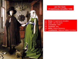 Jan Van Eyck.
O matrimonio Arnolfini. 1434
a) Nome: O matrimonio Arnolfini
b) Autor: Jan Van Eyck
c) Cronoloxía: 1434
d) Tipoloxía: óleo
e) Estilo: Gótico-Flamenco
f) Localización: National Gallery (Londres)
 