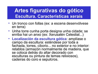 Artes figurativas do gótico
Escultura. Características xerais
• Un tronco con follas (ex: a escena desenvólvese
en terra)
• Unha torre cunha porta designa unha cidade; se
enriba hai un anxo (ex: Xerusalén Celestial...)
• Localización da escultura gótica: amplíase o
campo da escultura: esténdese por toda a
fachada, torres, ciborio... no exterior e no interior:
retablos (armazón normalmente de madeira, que
se coloca detrás do altar decorado con
esculturas ou pintura de temas relixiosos),
cadeiras do coro e sepulcros.
 