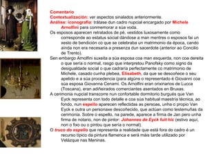 Comentario
Contextualización: ver aspectos sinalados anteriormente.
Análise: iconografía: trátase dun cadro nupcial encargado por Michele
Arnolfini para conmemorar a súa voda.
Os esposos aparecen retratados de pé, vestidos luxosamente como
corresponde ao estatus social dándose a man mentres o esposos fai un
xesto de bendición co que se celebraba un matrimonio da época, cando
aínda non era necesaria a presenza dun sacerdote (anterior ao Concilio
de Trento).
Sen embargo Arnolfini suxeita a súa esposa coa man esquerda, non coa dereita
o que sería o normal, rasgo que interpretou Panofsky como signo da
desigualdade social o que cadraría perfectamente co matrimonio de
Michele, casado cunha plebea, Elisabeth, da que se descoñece o seu
apelido e a súa procedencia (para algúns o representado é Giovanni coa
súa esposa Giovanna Cenami. Os Arnolfini eran orixinarios de Lucca
(Toscana), eran adiñeirados comerciantes asentados en Bruxas.
A cerimonia nupcial transcorre nun confortable dormitorio burgués que Van
Eyck representa con todo detalle e coa súa habitual maestría técnica, ao
fondo, nun espello aparecen reflectidas as persoas, unha o propio Van
Eyck e outra un personaxe descoñecido, que actúan como testemuñas da
cerimonia. Sobre o espello, na parede, aparece a firma de Jan pero unha
firma de notario, non de pintor: Johannes de Eyck fuit hic (estivo aquí,
non o fixo ou o pintou que sería o normal).
O truco do espello que representa a realidade que está fora do cadro é un
recurso típico da pintura flamenca e será máis tarde utilizado por
Velázque nas Meninas.
 