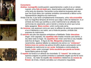 Comentario
Análise: iconografía (continuación): aparentemente o cadro é só un retrato
nupcial, unha foto de boda pero, diseminados pola habitación, aparecen
unha serie de obxectos, frecuentes nunha estancia burguesa pero aos
que Van Eyck dotou dun carácter simbólico convertendo a táboa nunha
representación alegórica do matrimonio.
Aínda é de día, e por tanto completamente innecesaria, unha vela encendida
luce na magnífica lámpara de bronce que colga o teito da habitación: é un
símbolo de Cristo que santifica a unión matrimonial e se utilizaba nas
cerimonias do casamento, pero é tamén a chama do amor que nunca
debe apagarse. Mans xuntas: unión nunha sola carne.
As laranxas, que aparecen como por azar no alféizar da ventá que proporciona
a luz á habitación e ao cadro, son a froita do paraíso, símbolo dos
praceres do matrimonio.
O canciño aos pés dos esposos simbolizan a fidelidade. Están descalzos
(fogar: chan sagrado). As zapatillas dela tiradas mirando cara dentro, o
seu labor está no fogar. As zapatillas del miran cara fóra (o seu traballo
está fora do fogar). A figura de Sta. Margarida protectora dos
nacementos, aparece tallada na cabeceira da cama e co “embarazo”
ficticio (man no ventre) da señora Arnolfini alude á procreación como
finalidade do matrimonio (a cor verde: fertilidade e continuidade da
linaxe). Leito: unión conxugal. Unha escobiña que pende ao fondo:
Santa Marta patroa do fogar.
O espello do fondo é un atributo da virxinidade. O “rosario” de contas que
aparece colgado na parede simboliza a castidade (regalo que lle fai noivo
a noiva)... Ao redor do espello dez medallóns relatannos as esceas da
Paixón de Cristo, imitanto esmaltes cun virtuosismo inigualable.
 