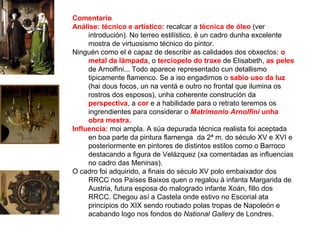 Comentario
Análise: técnico e artístico: recalcar a técnica de óleo (ver
introdución). No terreo estilístico, é un cadro dunha excelente
mostra de virtuosismo técnico do pintor.
Ninguén como el é capaz de describir as calidades dos obxectos: o
metal da lámpada, o terciopelo do traxe de Elisabeth, as peles
de Arnolfini... Todo aparece representado cun detallismo
tipicamente flamenco. Se a iso engadimos o sabio uso da luz
(hai dous focos, un na ventá e outro no frontal que ilumina os
rostros dos esposos), unha coherente construción da
perspectiva, a cor e a habilidade para o retrato teremos os
ingrendientes para considerar o Matrimonio Arnolfini unha
obra mestra.
Influencia: moi ampla. A súa depurada técnica realista foi aceptada
en boa parte da pintura flamenga da 2ª m. do século XV e XVI e
posteriormente en pintores de distintos estilos como o Barroco
destacando a figura de Velázquez (xa comentadas as influencias
no cadro das Meninas).
O cadro foi adquirido, a finais do século XV polo embaixador dos
RRCC nos Países Baixos quen o regalou á infanta Margarida de
Austria, futura esposa do malogrado infante Xoán, fillo dos
RRCC. Chegou así a Castela onde estivo no Escorial ata
principios do XIX sendo roubado polas tropas de Napoleón e
acabando logo nos fondos do National Gallery de Londres.
 