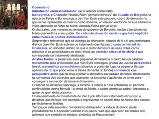 Comentario:
Introdución-contextualización: ver o anterior comentario.
Iconografía: o Chanceler Nicolás Rolin “primeiro ministro” do ducado de Borgoña na
época de Felipe o Bo, encarga a Jan Van Eyck este pequeno cadro de devoción no
que se fai representar el mesmo como donante, en oración recibindo na súa cámara a
visita-aparición da Virxe co Neno, coroada Raiña por un anxo.
O chanceler, que manexa as rendas do goberno de Borgoña, recibe a bendición do
Neno que lexitima o seu poder. Un cadro de devoción mariana que leva implícito
unha mensaxe política autolaudatoria.
Sorprende a relevancia que se outorga ao chanceler, situado de ti a ti cos personaxes
divinos pero Van Eyck subraia co tratamento das figuras o carácter terreal do
Chanceler, un soberbio retrato no que o pintor demostra as súas dotes como
retratista e as posibilidades do óleo, fronte ao carácter celestial de María á que
corresponde un tratamento idealizado.
Análise formal: a pesar das súas pequenas dimensións o cadro ten un carácter
monumental pola profunidade que Van Eyck conseguiu grazas ao uso da perspectiva
lineal, matemática ou euclidiana (situando o punto de fuga na pequena illa que
aparece no río que pode verse a través da ventá do fondo) combinada coa
perspectiva aérea que lle leva a pintar a atmosfera na paisaxe do fondo difuminando
os contornos dos obxectos que aparecen na lonxanía e azulando os tonos para
conseguir a sensación de terceira dimensión.
O interior da estancia palaciega, a terraza, a cidade e o río enlázanse en perfecta
continuidade cunha fórmula –a ventá do fondo, o cadro dentro do cadro- destinada a
gozar de gran éxito posterior.
O temperamento de miniaturista de Van Eyck aflora no tratamento minucioso e
detallista que lle leva, por exemplo a representar no capitel-friso do fondo das esceas
perfectamente lexibles.
Tampouco está ausente o “simbolismo disfrazado”: a cidade do fondo alude
probablemente á Xerusalén celeste e os pavos reais que aparecen na terraza son,
ademais dun símbolo de estatus, símbolos da Resurrección.
 