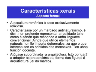 Características xerais
Aspecto formal
• A escultura románica é case exclusivamente
relixiosa.
• Caracterízase por un marcado antinaturalismo, é
dicir, non pretende representar a realidade tal e
como é senón que responde a unha linguaxe
convencional. Aínda que utilice elementos
naturais non lle importa deformalos, xa que o que
interesa son os contidos das mensaxes. Ten unha
función docente.
• Atópase subordinada a arquitectura. Isto obrigará
a adaptar as proporcións e a forma das figuras á
arquitectura (lei do marco).
 