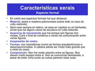 Características xerais
Aspecto formal
• En canto aos aspectos formais hai que destacar:
• Material: pedra e madeira policromada (sobre todo no caso do
vulto redondo)
• Será case sempre en relevo, xa sexa en capiteis ou en fachadas,
aínda que hai algúns casos de escultura en vulto redondo
• Ausencia de movemento que hai porque son figuras moi
ríxidas. Cara o final do románico a veces hai comunicación entre
varias figuras.
• Inexpresión do rostro.
• Formas: moi xeométricas (como as formas arquitectónicas) e
desproporcionadas. A cabeza adoita ser moito máis grande que
o resto do corpo.
• Composición. Non hai moita relación entre as figuras. Non
deixan moito espazo entre si. Non se comunican demasiado, a
pesar de estar unha xunto as outras parecen estar soas.
 