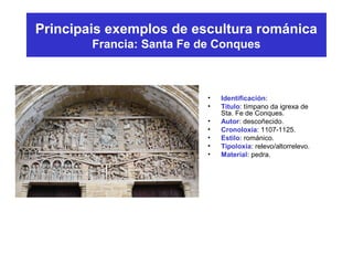Principais exemplos de escultura románica
Francia: Santa Fe de Conques
• Identificación:
• Título: tímpano da igrexa de
Sta. Fe de Conques.
• Autor: descoñecido.
• Cronoloxía: 1107-1125.
• Estilo: románico.
• Tipoloxía: relevo/altorrelevo.
• Material: pedra.
 
