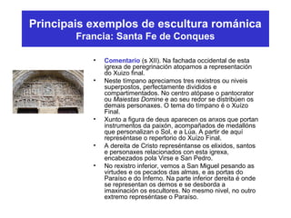 Principais exemplos de escultura románica
Francia: Santa Fe de Conques
• Comentario (s XII). Na fachada occidental de esta
igrexa de peregrinación atopamos a representación
do Xuizo final.
• Neste tímpano apreciamos tres rexistros ou niveis
superpostos, perfectamente divididos e
compartimentados. No centro atópase o pantocrator
ou Maiestas Domine e ao seu redor se distribúen os
demais personaxes. O tema do tímpano é o Xuízo
Final.
• Xunto a figura de deus aparecen os anxos que portan
instrumentos da paixón, acompañados de medallóns
que personalizan o Sol, e a Lúa. A partir de aquí
represéntase o repertorio do Xuízo Final.
• A dereita de Cristo represéntanse os elixidos, santos
e personaxes relacionados con esta igrexa,
encabezados pola Virse e San Pedro.
• No rexistro inferior, vemos a San Miguel pesando as
virtudes e os pecados das almas, e as portas do
Paraíso e do Inferno. Na parte inferior dereita é onde
se representan os demos e se desborda a
imaxinación os escultores. No mesmo nivel, no outro
extremo represéntase o Paraíso.
 