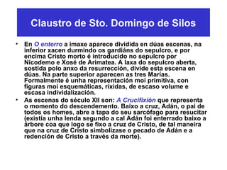 Claustro de Sto. Domingo de Silos
• En O enterro a imaxe aparece dividida en dúas escenas, na
inferior xacen durmindo os gardiáns do sepulcro, e por
encima Cristo morto é introducido no sepulcro por
Nicodemo e Xosé de Arimatea. A laxa do sepulcro aberta,
sostida polo anxo da resurrección, divide esta escena en
dúas. Na parte superior aparecen as tres Marías.
Formalmente é unha representación moi primitiva, con
figuras moi esquemáticas, ríxidas, de escaso volume e
escasa individalización.
• As escenas do século XII son: A Crucifixión que representa
o momento do descendemento. Baixo a cruz, Adán, o pai de
todos os homes, abre a tapa do seu sarcófago para resucitar
(existía unha lenda segundo a cal Adán foi enterrado baixo a
árbore coa que logo se fixo a cruz de Cristo, de tal maneira
que na cruz de Cristo simbolízase o pecado de Adán e a
redención de Cristo a través da morte).
 