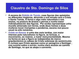Claustro de Sto. Domingo de Silos
• A escena da Dúbida de Tomás, coas figuras dos apóstolos
en diferentes ringleiras, dirixindo a súa mirada cara a Cristo
e Santo Tomás. A forma e algo máis naturalista e nos
xestos, na postura de brazos e pernas e nunha maior
individualización das figuras. Por enriba represéntase unha
muralla almenada con torres, onde dous homes e dúas
mulleres tocan trompetas e pandeiros, escena moi pouco
usual na arte románica.
• Cristo en Emaus: é unha das mais tardías, con maior
interese polo naturalismo na figura, as túnicas, o
movemento, os rostros, a maior monumentalidade. Mesmo
na forma en que a figura se independiza do marco
arquitectónico (a cabeza de Cristo sobresae do semicírculo).
É curioso que Cristo apareza coma un peregrino a Santiago ,
coa cuncha sobre o zurrón, nunha clara alusión ao camiño
de Santiago, no que se atopa o convento.
 
