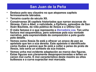 San Juan de la Peña
• Destaca polo seu claustro no que atopamos capiteis
fermosamente labrados.
• Terceiro cuarto do século XII.
• Consérvanse 26 capiteis historiados que narran escenas do
Xénese, Caín e Abel, a natividade, a Epifanía, episodios de San
Xoán Bautista, da vida pública de Xesús e a Última Cea
• O máis famoso é o que representa a Derradeira cea. Ten unha
factura moi esquemática, pero sobresae pola súa vontade
narrativa, pola expresividade da composición e polo gusto
polo detalle.
• Vemos como Xesús lle está a ofrecer un anaco de pan ao
apóstolo que ten a súa dereita. Este apóstolo é identificado
como Xudas e parece que lle está a coller o peixe do prato de
Xesús, isto sería un símbolo da súa traizón.
• Vemos unha moi evidente adaptación ao marco das figuras.
Estas figuras son claramente desproporcionadas e teñen un
canon moi curto. É moi característico deste mestre os ollos
bulbosos e a curva supracilar moi marcada.
 