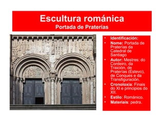 Escultura románica
Portada de Praterías
• Identificación:
• Nome: Portada de
Praterías da
Catedral de
Santiago
• Autor: Mestres: do
Cordeiro, da
Traición, de
Praterías (Estevo),
de Conques e da
Transfiguración.
• Cronoloxía: Finais
do XI e principios do
XII.
• Estilo: Románico.
• Materiais: pedra.
 