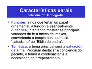 Características xerais
Introdución. Iconografía
• Función: aínda que teñan un papel
ornamental, a función é esencialmente
didáctica, intentando mostrar as principais
verdades da fe a través de imaxes,
convertendo o templo nun auténtico
“catecismo” ou “Biblia de pedra”.
• Temática: o tema principal será a salvación
da alma. Procuran destacar a conciencia do
pecado, o temor á condenación e a
necesidade de arrepentimento.
 