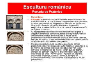 Escultura románica
Portada de Praterías
• Comentario:
• Contexto: A escultura románica quedara desconectada da
tradición clásica, os precedentes cos que conta son tan só as
mostras prerrománicas, de pequeno formato, as herdanzas
bizantinas, de onde vén o hieratismo e a disposición
xerárquica, e paleocristiáns de onde retoma a representación
de figuras humanas.
• As representacións conteñen un simbolismo de signos e
alegorías entendido polos fieis, estas Biblia pauperum tiñan
unha clara finalidade didáctica pois a través delas
presentábanse acontecementos bíblicos e escenas celestes,
sempre resaltando o temor da condenación e a necesidade do
arrepentimento dun modo moi expresivo
• Integrase na arquitectura e a ela se acomoda, por iso
predomina o relevo e escasea o vulto redondo. Seguindo a lei
do marco, as formas corporais e os obxectos non teñen
estrutura independente do marco, senón que se dobran,
alongan ou achican segundo a dispoñibilidade espacial,
ocupándoo de cheo –horror vacui-. Aparece en capiteis,
arquivoltas tímpanos, xambas, parteluz, sempre en
distribución simétrica, con escenas xustapostas e a miúdo
policromada.
 