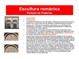 Escultura románica
Portada de Praterías
• Comentario:
• Introdución:
• Portada da fachada sur do transepto, realizada nos primeiros anos do
século XII, a única das tres da catedral, verdadeiramente románica.
• Cara o ano 1100 as tres portadas respondían a un planteamento
iconolóxico conectado. As tres portas representarían a historia da
Humanidade en clave sagrada.
• A portada Norte (do Paraíso actual Acibecharía), dedicada á obra
creadora do Pai, a caída no pecado e a promesa da redención; a do
Sur (Praterías), dedicada a obra do Fillo, presentaba a redención; a
do Oeste, sería a do Xuízo final e a Gloria.
• O que hoxe vemos na portada de Praterías resulta da obra orixinal,
máis pezas engadidas procedentes da portada Norte, da Acibecharía
ou Porta francíxena pois nela desembocaba o Camiño francés, que foi
destruída por un incendio en 1117 e reformada integramente no XVIII
(actual porta de Acibecharía),.e do coro pétreo do mestre Mateo.
• Non conta cunha autoría única, pola contra resulta da suma artistas
(mestre do Cordeiro, mestre da Traizón, mestre das Praterías, mestre
das Tentacións ou de Conques e mestre da Transfiguración) e temas
diferentes dentro dun conxunto iconográfico común: a Redención, con
escenas alusivas á dobre natureza de Cristo (humana e divina), e o
seu triunfo sobre o pecado e a morte. Foi monumentalizada polo
mestre Mateo na súa parte alta.
 