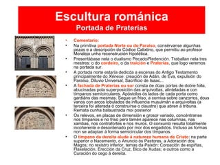Escultura románica
Portada de Praterías
• Comentario:
• Na primitiva portada Norte ou do Paraíso, consérvanse algunhas
pezas e a descripción do Códice Calixtino, que permitiu ao profesor
Moralejo unha reconstrución hipotética.
• Presentábase nela o dualismo Pecado/Redención. Traballan nela tres
mestres: o do cordeiro, o da traición e Praterías, que logo veremos
na portada sur.
• A portada norte estaría dedicda a escenas do Antigo Testamento
principalmente do Xénese: creación de Adán, de Eva, expulsión do
Paraíso, Diluvio Universal, Sacrificio de Isaac...
• A fachada de Praterías ou sur consta de dúas portas de dobre folla,
abucinadas pola superposición das arquivoltas, alinteladas e con
tímpanos semicirculares. Apóstolos ós lados de cada porta como
gardiáns das mesmas. Segue un friso, a cornixa sobre canzorros, dous
vanos con arcos lobulados de influencia musulmán e arquivoltas (a
terceira foi alterada ó construírse o claustro) que abren á tribuna.
Remata cunha balaustrada moi posterior
• Os relevos, en placas de dimensión e grosor variado, concéntranse
nos tímpanos e no friso pero tamén aparece nas columnas, nas
xambas, nos contrafortes e nos muros. O conxunto resulta totalmente
incoherente e desordenado por mor dos engadidos. Incluso as formas
non se adaptan á forma semicircular dos tímpanos.
• O tímpano da dereita alude á natureza humana de Cristo: na parte
superior o Nacemento, o Anuncio ós Pastores, a Adoración dos
Magos; no rexistro inferior, temas da Paixón: Coroación de espiñas,
Flaxelación, Erección da Cruz, Bico de Xudas; e outros como a
Curación do cego á dereita.
 