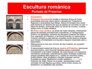 Escultura románica
Portada de Praterías
• Comentario:
• O tímpano da esquerda resalta a natureza divina de Cristo
presentada pola súa vitoria sobre o pecado (as Tentacións).
Segundo o evanxelista San Mateo, Xesús foi tentado tres veces
polo demonio no deserto (fai que as pedras se convirtan en pan, o
aliero do templo, ensinoulle todos os reinos do mundo) e pezas
soltas como a muller adúltera.
• No friso e nas xambas, as áreas de maior desorde, mestúranse
pezas de distintas procedencias e temáticas: a Tranfiguración,
Cristo e os Apóstolos, escenas do Xéneses (creación de Adán e
Eva, expulsión do Paraíso), o rei David tocando un instrumento
musical, sentado e coas pernas cruzadas nunha postura singular
que rompe a frontalidade e conquista o espacio reservado para o
espectador.
• Diferencianse a man dun mínimo de tres mestres, en sucesión
cronolóxica:
• O denominado mestre de Eva ou mestre de Praterías, (pensouse
que fora Estevo, pero hoxe tal hipótese parece superada)
considerado o de mellor calidade. As súas figuras, nun esquema
xeométrico romboidal, caracterízanse polas coidadas anatomías,
pregas paralelas debuxadas en U, cabelo en mechóns soltos,
grosos labios, ollos avultados e fazulas inchadas, pernas
cruzadas en aspa. Realizaría a muller adúltera (.............), a
Creación de Adán; David, rei e poeta, representado como
vencedor do mal (figuras que pisa), coma Cristo venceu as
tentacións; os Apóstolos das xambas.
 