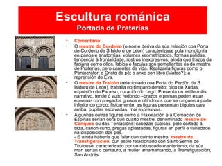 Escultura románica
Portada de Praterías
• Comentario:
• O mestre do Cordeiro (o nome deriva da súa relación coa Porta
do Cordeiro de S Isidoro de León) caracterízase pola monotonía
en panos e anatomías, volumes xeometrizados, formas pulidas,
tendencia á frontalidade, rostros inexpresivos, aínda que trazos da
faciana como ollos, labios e fazulas son semellantes ós do mestre
de Praterías, pero carentes de vida. Realizaría figuras como o
Pantocrátor; o Cristo de pé; o anxo con libro (Mateo?); a
reprensión de Eva.
• O mestre da Traizón (relacionado coa Porta do Perdón de S
Isidoro de León), traballa no tímpano dereito: bico de Xudas,
expulsión do Paraíso, curación do cego. Presenta un estilo máis
narrativo, tende ó vulto redondo –brazos e pernas poden estar
exentos- con pregados grosos e cilíndricos que se cinguen á parte
inferior do corpo; fisicamente, as figuras presentan bigotes cara
arriba, pupilas escavadas, moi expresivas.
• Algunhas outras figuras como a Flaxelación e a Coroación de
Espiñas serían obra dun cuarto mestre, denominado mestre de
Conques ou das Tentacións: cabezas cúbicas, pelo cortado á
taza, canon curto, pregas aplastadas, figuras en perfil e variedade
na disposición dos pes.
- E aínda habería que falar dun quinto mestre, mestre da
Transfiguración, cun estilo relacionado con Saint-Sernin de
Toulouse, caracterizado por un rebuscado manierismo; da súa
man serían o centauro, a muller amamantando, a Transfiguración,
San Andrés.
 