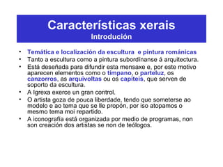 Características xerais
Introdución
• Temática e localización da escultura e pintura románicas
• Tanto a escultura como a pintura subordínanse á arquitectura.
• Está deseñada para difundir esta mensaxe e, por este motivo
aparecen elementos como o tímpano, o parteluz, os
canzorros, as arquivoltas ou os capiteis, que serven de
soporto da escultura.
• A Igrexa exerce un gran control.
• O artista goza de pouca liberdade, tendo que someterse ao
modelo e ao tema que se lle propón, por iso atopamos o
mesmo tema moi repartido.
• A iconografía está organizada por medio de programas, non
son creación dos artistas se non de teólogos.
 