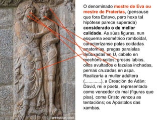 O denominado mestre de Eva ou
mestre de Praterías, (pensouse
que fora Estevo, pero hoxe tal
hipótese parece superada)
considerado o de mellor
calidade. As súas figuras, nun
esquema xeométrico romboidal,
caracterízanse polas coidadas
anatomías, pregas paralelas
debuxadas en U, cabelo en
mechóns soltos, grosos labios,
ollos avultados e fazulas inchadas,
pernas cruzadas en aspa.
Realizaría a muller adúltera
(.............), a Creación de Adán;
David, rei e poeta, representado
como vencedor do mal (figuras que
pisa), coma Cristo venceu as
tentacións; os Apóstolos das
xambas.
 