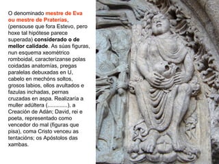 O denominado mestre de Eva
ou mestre de Praterías,
(pensouse que fora Estevo, pero
hoxe tal hipótese parece
superada) considerado o de
mellor calidade. As súas figuras,
nun esquema xeométrico
romboidal, caracterízanse polas
coidadas anatomías, pregas
paralelas debuxadas en U,
cabelo en mechóns soltos,
grosos labios, ollos avultados e
fazulas inchadas, pernas
cruzadas en aspa. Realizaría a
muller adúltera (.............), a
Creación de Adán; David, rei e
poeta, representado como
vencedor do mal (figuras que
pisa), coma Cristo venceu as
tentacións; os Apóstolos das
xambas.
 