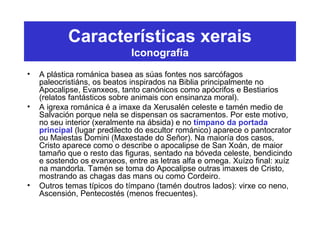 Características xerais
Iconografía
• A plástica románica basea as súas fontes nos sarcófagos
paleocristiáns, os beatos inspirados na Biblia principalmente no
Apocalipse, Evanxeos, tanto canónicos como apócrifos e Bestiarios
(relatos fantásticos sobre animais con ensinanza moral).
• A igrexa románica é a imaxe da Xerusalén celeste e tamén medio de
Salvación porque nela se dispensan os sacramentos. Por este motivo,
no seu interior (xeralmente na ábsida) e no tímpano da portada
principal (lugar predilecto do escultor románico) aparece o pantocrator
ou Maiestas Domini (Maxestade do Señor). Na maioría dos casos,
Cristo aparece como o describe o apocalipse de San Xoán, de maior
tamaño que o resto das figuras, sentado na bóveda celeste, bendicindo
e sostendo os evanxeos, entre as letras alfa e omega. Xuízo final: xuíz
na mandorla. Tamén se toma do Apocalipse outras imaxes de Cristo,
mostrando as chagas das mans ou como Cordeiro.
• Outros temas típicos do tímpano (tamén doutros lados): virxe co neno,
Ascensión, Pentecostés (menos frecuentes).
 