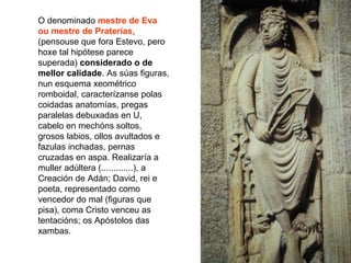 O denominado mestre de Eva
ou mestre de Praterías,
(pensouse que fora Estevo, pero
hoxe tal hipótese parece
superada) considerado o de
mellor calidade. As súas figuras,
nun esquema xeométrico
romboidal, caracterízanse polas
coidadas anatomías, pregas
paralelas debuxadas en U,
cabelo en mechóns soltos,
grosos labios, ollos avultados e
fazulas inchadas, pernas
cruzadas en aspa. Realizaría a
muller adúltera (.............), a
Creación de Adán; David, rei e
poeta, representado como
vencedor do mal (figuras que
pisa), coma Cristo venceu as
tentacións; os Apóstolos das
xambas.
 