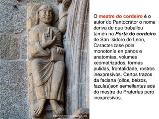 O mestre do cordeiro é o
autor do Pantocrátor o nome
deriva de que traballou
tamén na Porta do cordeiro
de San Isidoro de León,
Caracterízase pola
monotonía en panos e
anatomías, volumes
xeometrizados, formas
pulidas, frontalidade, rostros
inexpresivos. Certos trazos
da faciana (ollos, beizos,
fazulas)son semellantes aos
do mestre de Praterías pero
inexpresivos.
 