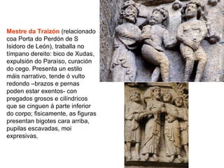 Mestre da Traizón (relacionado
coa Porta do Perdón de S
Isidoro de León), traballa no
tímpano dereito: bico de Xudas,
expulsión do Paraíso, curación
do cego. Presenta un estilo
máis narrativo, tende ó vulto
redondo –brazos e pernas
poden estar exentos- con
pregados grosos e cilíndricos
que se cinguen á parte inferior
do corpo; fisicamente, as figuras
presentan bigotes cara arriba,
pupilas escavadas, moi
expresivas.
 