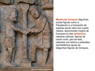 Mestre de Conques Algunhas
outras figuras como a
Flaxelación e a Coroación de
espiñas serían obra dun cuarto
mestre, denominado mestre de
Conques ou das tentacións:
cabezas cúbicas, figuras de
canon curto, pés de lado,
calzados con botíns e peiteados
semiesféricos iguais ós
dalgunhas figuras de Conques.
 