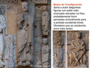 Mestre da Transfiguración
Sería o autor dalgunhas
figuras cun estilo máis
avanzado ubicadas no friso,
probablemente foron
pensadas orixinalmente para
a portada occidental (hoxe
Obradoiro que se construiría
anos máis tarde).
 